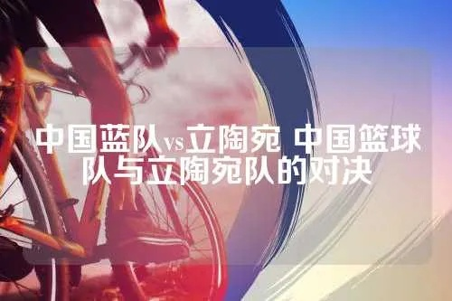 中国蓝队vs立陶宛 中国篮球队与立陶宛队的对决